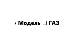  › Модель ­ ГАЗ